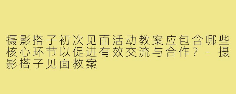 摄影搭子初次见面活动教案应包含哪些核心环节以促进有效交流与合作？-摄影搭子见面教案