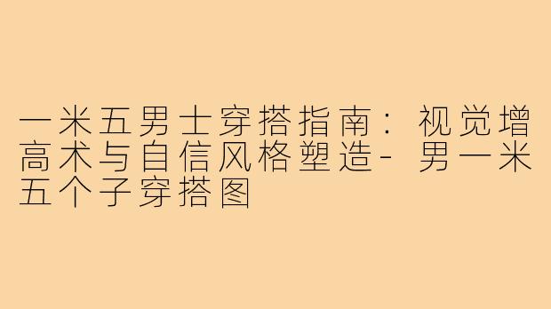 一米五男士穿搭指南：视觉增高术与自信风格塑造-男一米五个子穿搭图