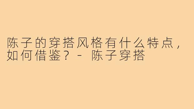 陈子的穿搭风格有什么特点，如何借鉴？-陈子穿搭
