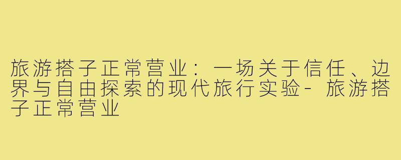 旅游搭子正常营业：一场关于信任、边界与自由探索的现代旅行实验-旅游搭子正常营业
