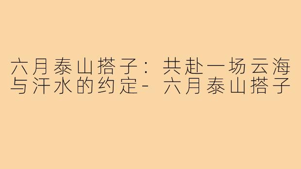 六月泰山搭子：共赴一场云海与汗水的约定-六月泰山搭子