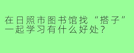 在日照市图书馆找“搭子”一起学习有什么好处?