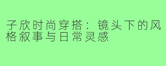 子欣时尚穿搭：镜头下的风格叙事与日常灵感