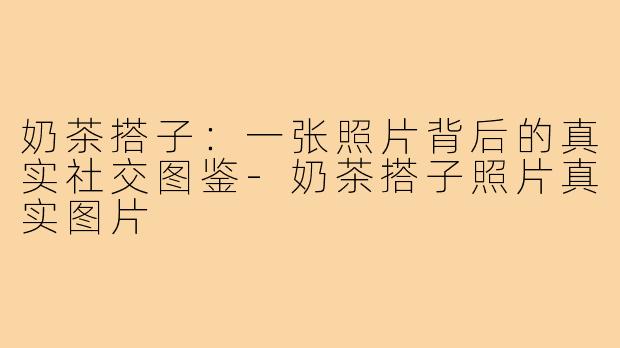 奶茶搭子：一张照片背后的真实社交图鉴-奶茶搭子照片真实图片