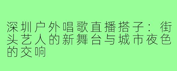 深圳户外唱歌直播搭子：街头艺人的新舞台与城市夜色的交响