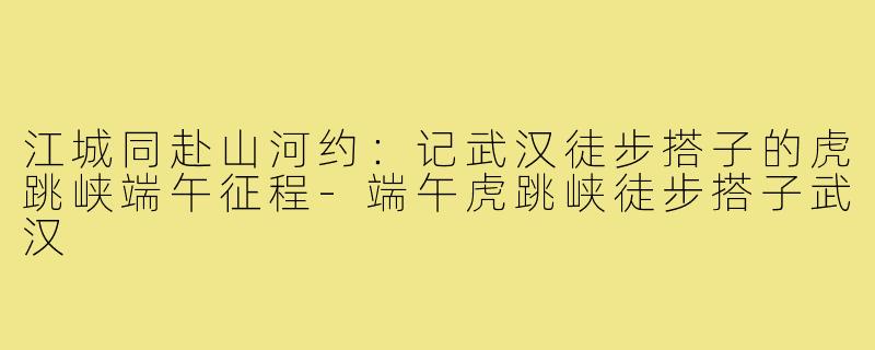 江城同赴山河约：记武汉徒步搭子的虎跳峡端午征程-端午虎跳峡徒步搭子武汉