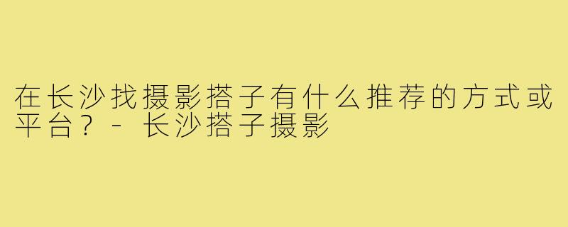 在长沙找摄影搭子有什么推荐的方式或平台？-长沙搭子摄影