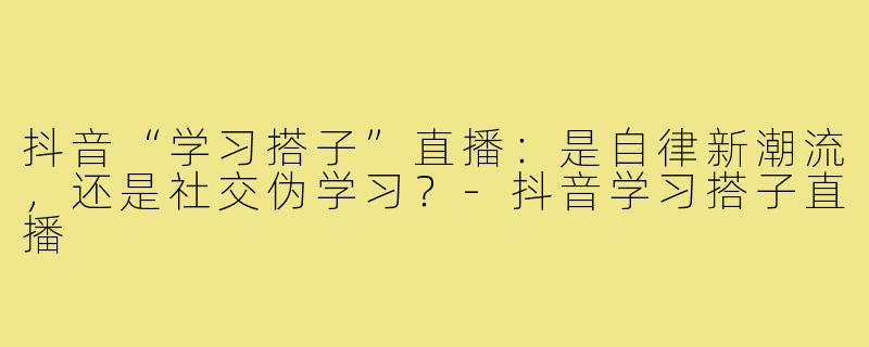 抖音“学习搭子”直播：是自律新潮流，还是社交伪学习？-抖音学习搭子直播