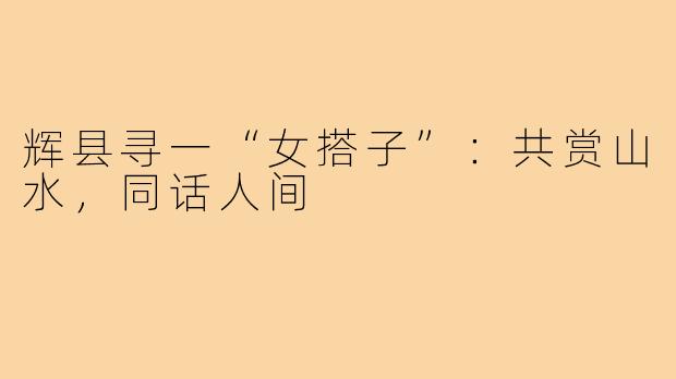 辉县寻一“女搭子”：共赏山水，同话人间