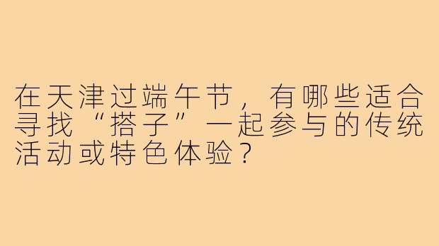 在天津过端午节,有哪些适合寻找“搭子”一起参与的传统活动或特色体验?