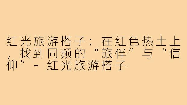 红光旅游搭子：在红色热土上，找到同频的“旅伴”与“信仰”-红光旅游搭子