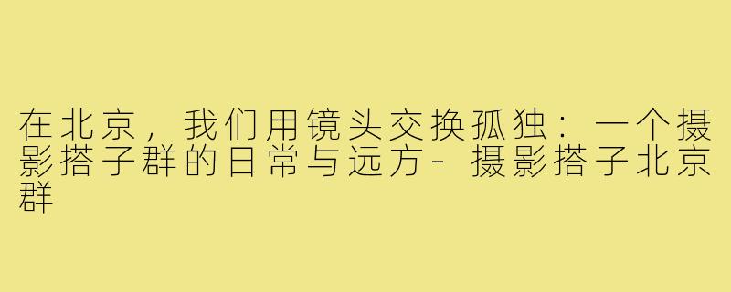 在北京，我们用镜头交换孤独：一个摄影搭子群的日常与远方-摄影搭子北京群