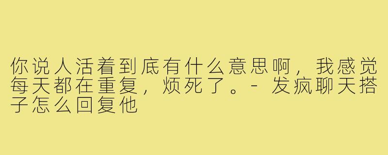 你说人活着到底有什么意思啊，我感觉每天都在重复，烦死了。-发疯聊天搭子怎么回复他