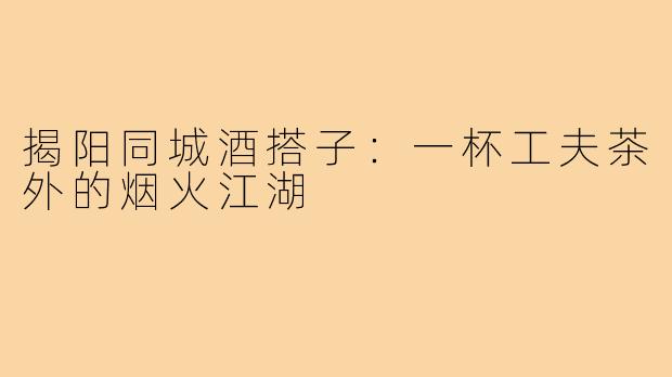 揭阳同城酒搭子：一杯工夫茶外的烟火江湖