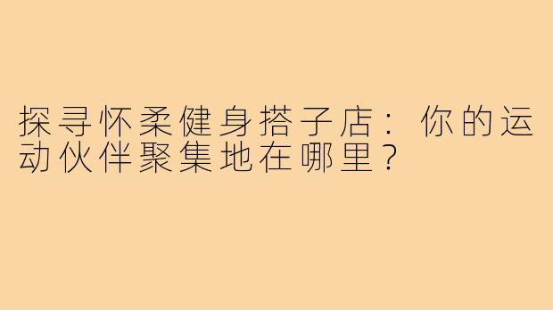 探寻怀柔健身搭子店：你的运动伙伴聚集地在哪里？