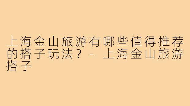 上海金山旅游有哪些值得推荐的搭子玩法？-上海金山旅游搭子