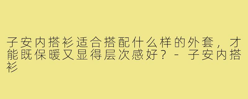 子安内搭衫适合搭配什么样的外套，才能既保暖又显得层次感好？-子安内搭衫