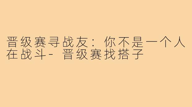 晋级赛寻战友:你不是一个人在战斗-晋级赛找搭子