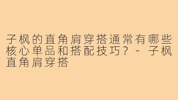 子枫的直角肩穿搭通常有哪些核心单品和搭配技巧？-子枫直角肩穿搭