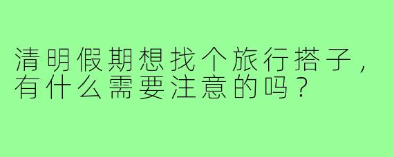 清明假期想找个旅行搭子，有什么需要注意的吗？