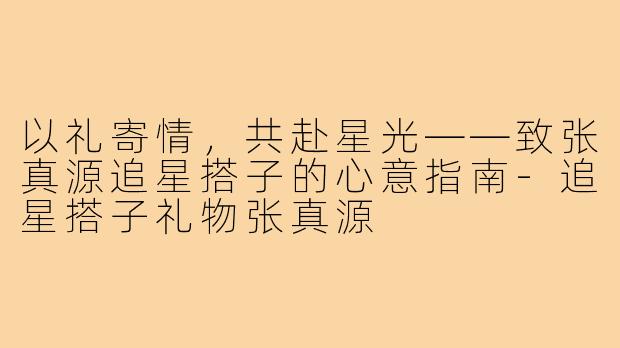 以礼寄情，共赴星光——致张真源追星搭子的心意指南-追星搭子礼物张真源