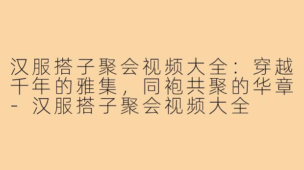 汉服搭子聚会视频大全：穿越千年的雅集，同袍共聚的华章-汉服搭子聚会视频大全