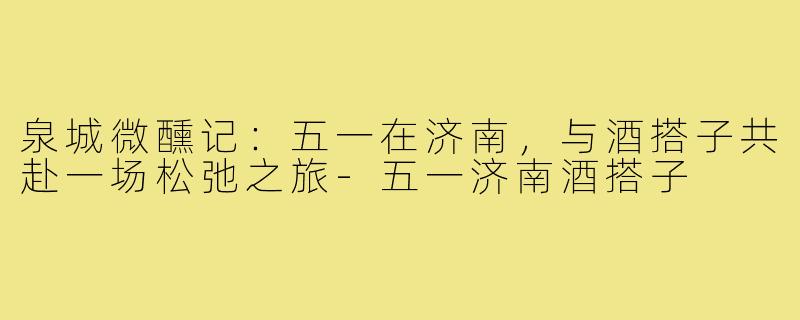 泉城微醺记:五一在济南,与酒搭子共赴一场松弛之旅-五一济南酒搭子