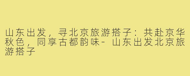 山东出发，寻北京旅游搭子：共赴京华秋色，同享古都韵味-山东出发北京旅游搭子