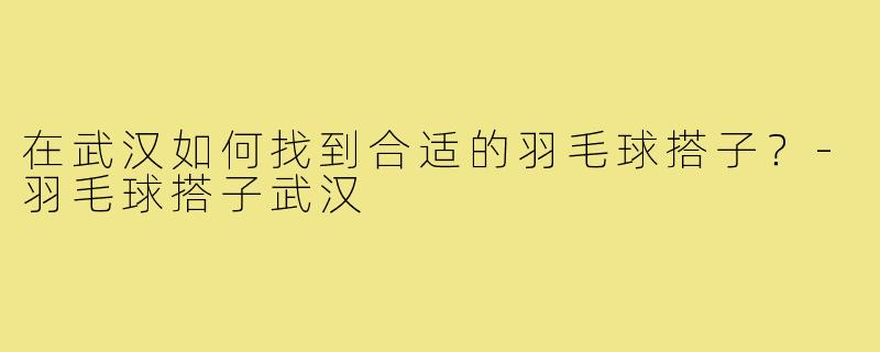 在武汉如何找到合适的羽毛球搭子？-羽毛球搭子武汉