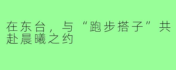 在东台，与“跑步搭子”共赴晨曦之约