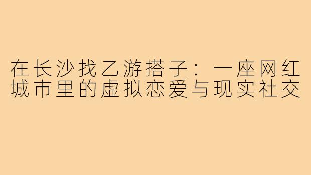 在长沙找乙游搭子：一座网红城市里的虚拟恋爱与现实社交