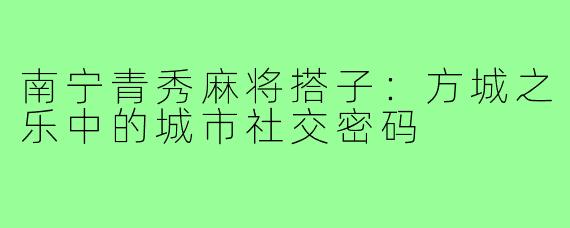 南宁青秀麻将搭子：方城之乐中的城市社交密码
