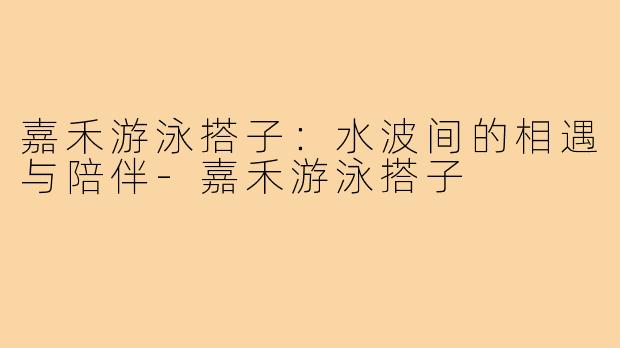 嘉禾游泳搭子：水波间的相遇与陪伴-嘉禾游泳搭子