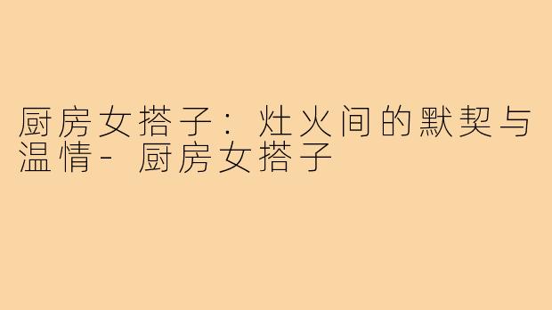 厨房女搭子:灶火间的默契与温情-厨房女搭子