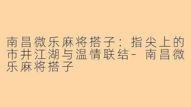 南昌微乐麻将搭子：指尖上的市井江湖与温情联结-南昌微乐麻将搭子