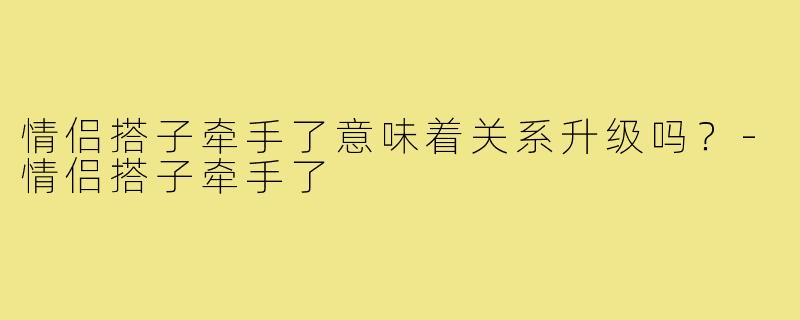 情侣搭子牵手了意味着关系升级吗？-情侣搭子牵手了