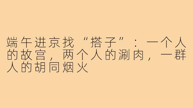 端午进京找“搭子”：一个人的故宫，两个人的涮肉，一群人的胡同烟火