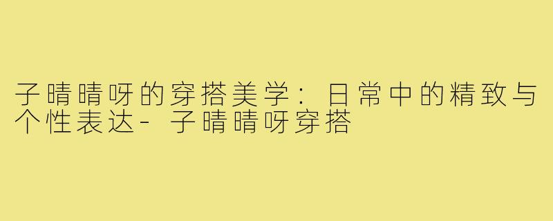 子晴晴呀的穿搭美学：日常中的精致与个性表达-子晴晴呀穿搭