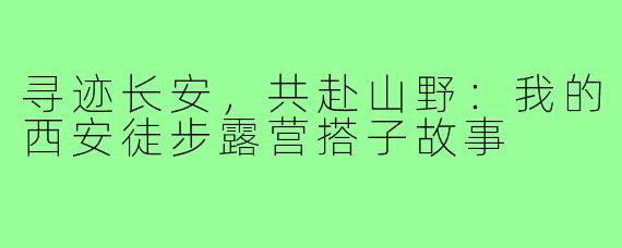 寻迹长安，共赴山野：我的西安徒步露营搭子故事