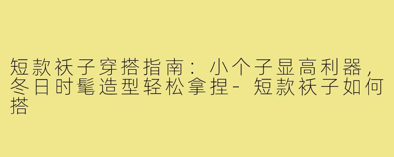 短款袄子穿搭指南：小个子显高利器，冬日时髦造型轻松拿捏-短款袄子如何搭