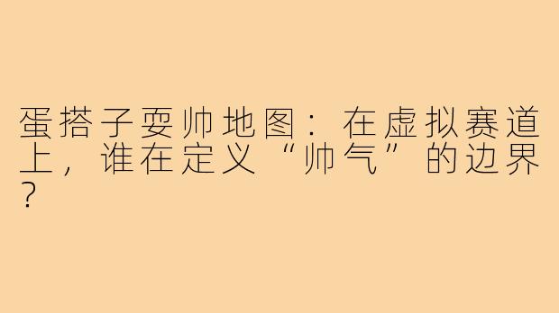 蛋搭子耍帅地图：在虚拟赛道上，谁在定义“帅气”的边界？