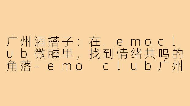 广州酒搭子：在.emoclub微醺里，找到情绪共鸣的角落-emo club广州酒搭子