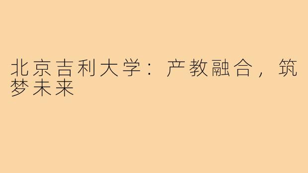 北京吉利大学：产教融合，筑梦未来