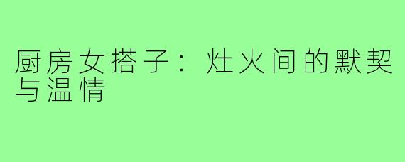 厨房女搭子:灶火间的默契与温情