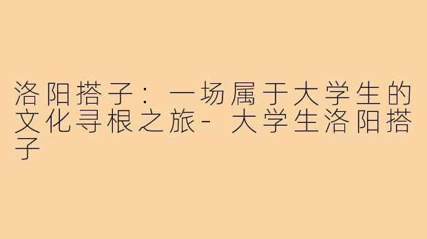 洛阳搭子:一场属于大学生的文化寻根之旅-大学生洛阳搭子