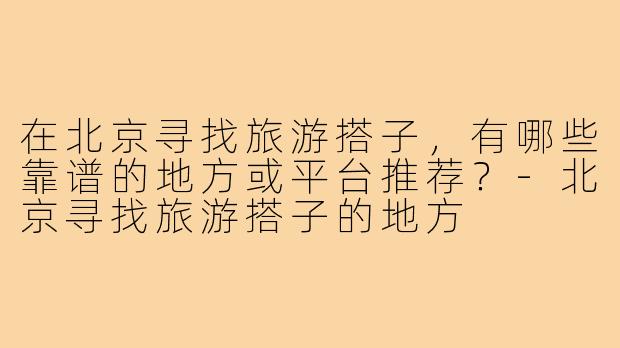 在北京寻找旅游搭子，有哪些靠谱的地方或平台推荐？-北京寻找旅游搭子的地方
