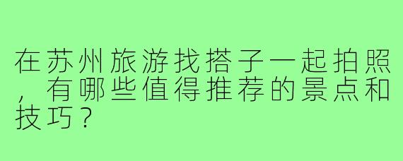 在苏州旅游找搭子一起拍照,有哪些值得推荐的景点和技巧?