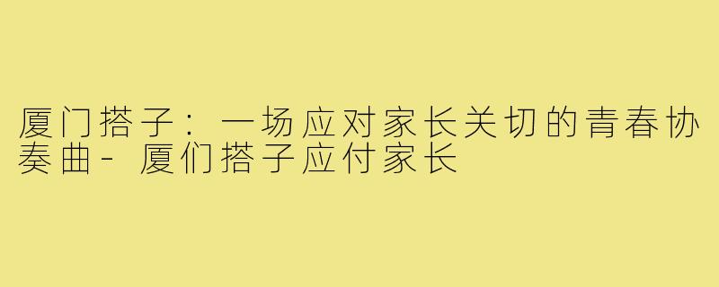 厦门搭子:一场应对家长关切的青春协奏曲-厦们搭子应付家长