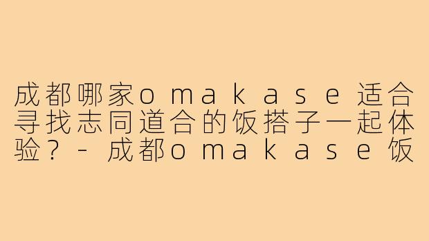 成都哪家omakase适合寻找志同道合的饭搭子一起体验？-成都omakase饭搭子