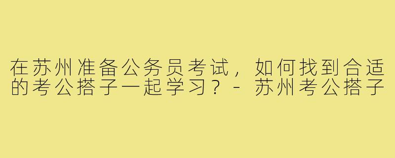 在苏州准备公务员考试，如何找到合适的考公搭子一起学习？-苏州考公搭子